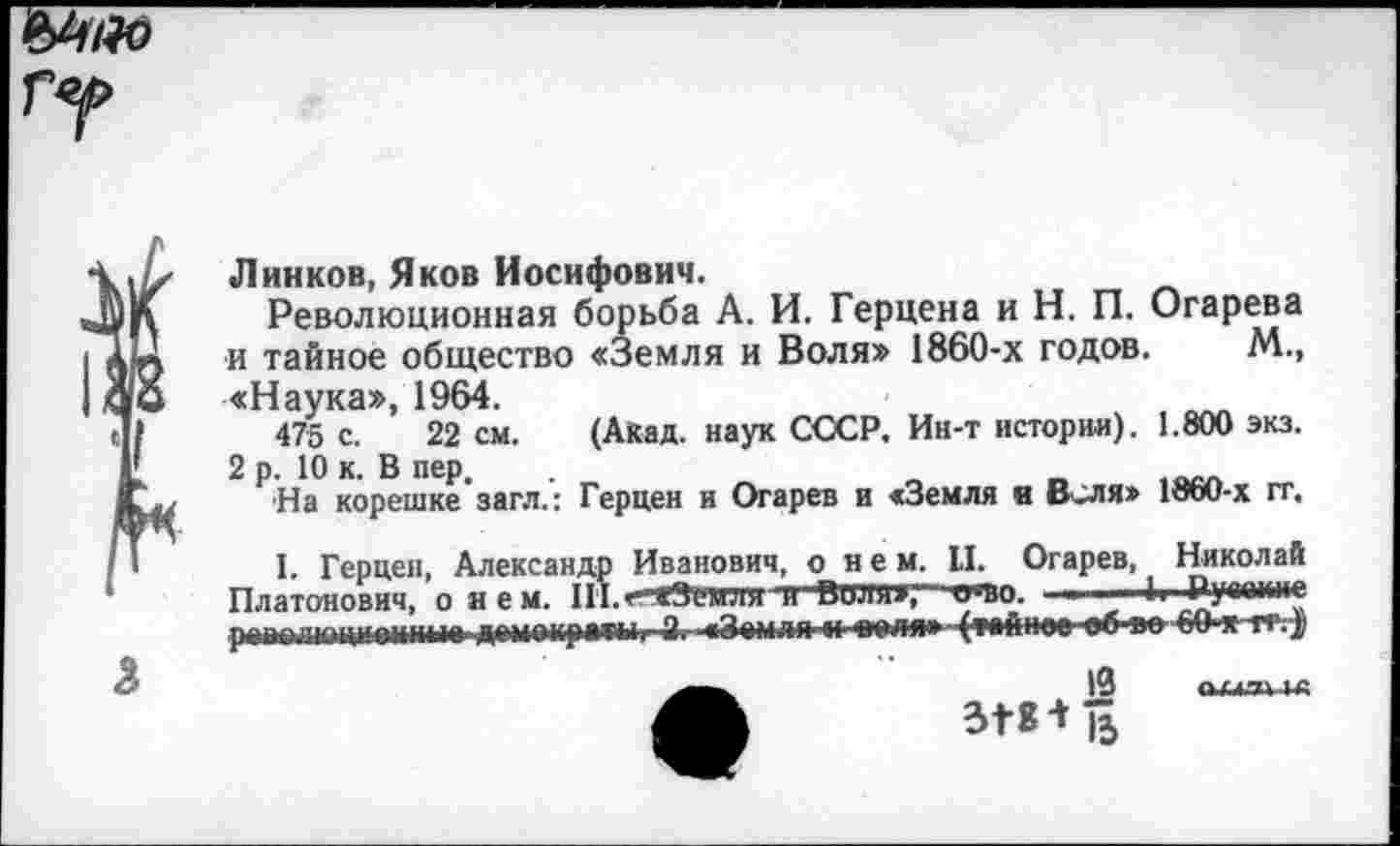 ﻿Линков, Яков Иосифович.
Революционная борьба А. И. Герцена и Н. П. Огарева и тайное общество «Земля и Воля» 1860-х годов. М., «Наука», 1964.
475 с. 22 см. (Акад, наук СССР. Ин-т истории). 1.800 экз. 2 р. 10 к. В пер.
На корешке загл.: Герцен и Огарев и «Земля и Веля» 1860-х гг.
I. Герцен, Александр Иванович, о_нем, II. Огарев, Николай Платонович, о н е м. III.< «Земля и Виля»,1 ичю. ■	■ Руааине
ранелюцианнпа домоирыыгЗ* «Земля и оеля» (тайнее еб еобО-я-тг;^
Л	ЗГ8 +|5